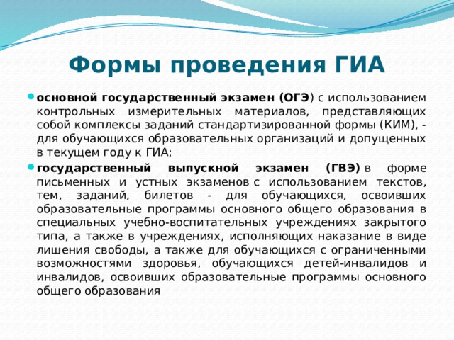 Формы проведения ГИА основной государственный экзамен (ОГЭ ) с использованием контрольных измерительных материалов, представляющих собой комплексы заданий стандартизированной формы (КИМ), - для обучающихся образовательных организаций и допущенных в текущем году к ГИА; государственный выпускной экзамен (ГВЭ)  в форме письменных и устных экзаменов   с использованием текстов, тем, заданий, билетов - для обучающихся, освоивших образовательные программы основного общего образования в специальных учебно-воспитательных учреждениях закрытого типа, а также в учреждениях, исполняющих наказание в виде лишения свободы, а также для обучающихся с ограниченными возможностями здоровья, обучающихся детей-инвалидов и инвалидов, освоивших образовательные программы основного общего образования 