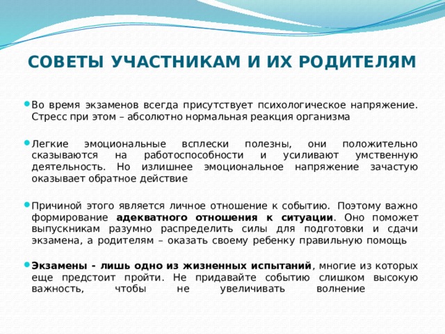 СОВЕТЫ УЧАСТНИКАМ И ИХ РОДИТЕЛЯМ   Во время экзаменов всегда присутствует психологическое напряжение. Стресс при этом – абсолютно нормальная реакция организма Легкие эмоциональные всплески полезны, они положительно сказываются на работоспособности и усиливают умственную деятельность. Но излишнее эмоциональное напряжение зачастую оказывает обратное действие Причиной этого является личное отношение к событию.  Поэтому важно формирование адекватного отношения к ситуации . Оно поможет выпускникам разумно распределить силы для подготовки и сдачи экзамена, а родителям – оказать своему ребенку правильную помощь       Экзамены - лишь одно из жизненных испытаний , многие из которых еще предстоит пройти. Не придавайте событию слишком высокую важность, чтобы не увеличивать волнение           