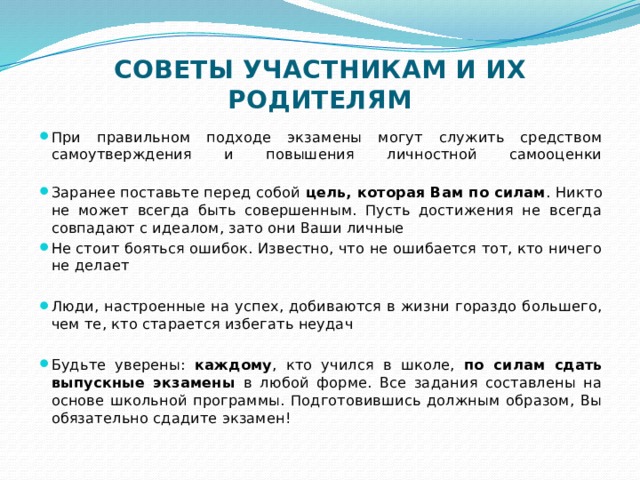 СОВЕТЫ УЧАСТНИКАМ И ИХ РОДИТЕЛЯМ   При правильном подходе экзамены могут служить средством самоутверждения и повышения личностной самооценки   Заранее поставьте перед собой цель, которая Вам по силам . Никто не может всегда быть совершенным. Пусть достижения не всегда совпадают с идеалом, зато они Ваши личные Не стоит бояться ошибок. Известно, что не ошибается тот, кто ничего не делает Люди, настроенные на успех, добиваются в жизни гораздо большего, чем те, кто старается избегать неудач Будьте уверены: каждому , кто учился в школе, по силам сдать выпускные экзамены в любой форме. Все задания составлены на основе школьной программы. Подготовившись должным образом, Вы обязательно сдадите экзамен! 