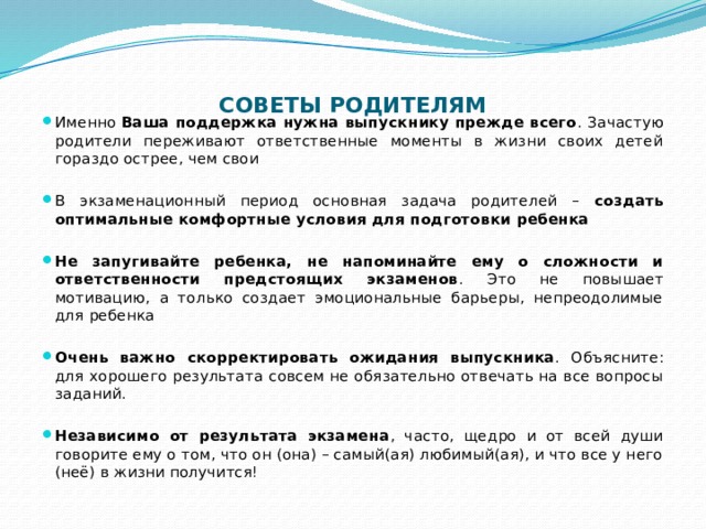 СОВЕТЫ РОДИТЕЛЯМ   Именно Ваша поддержка нужна выпускнику прежде всего . Зачастую родители переживают ответственные моменты в жизни своих детей гораздо острее, чем свои В экзаменационный период основная задача родителей – создать оптимальные комфортные условия для подготовки ребенка  Не запугивайте ребенка, не напоминайте ему о сложности и ответственности предстоящих экзаменов . Это не повышает мотивацию, а только создает эмоциональные барьеры, непреодолимые для ребенка  Очень важно скорректировать ожидания выпускника . Объясните: для хорошего результата совсем не обязательно отвечать на все вопросы заданий.  Независимо от результата экзамена , часто, щедро и от всей души говорите ему о том, что он (она) – самый(ая) любимый(ая), и что все у него (неё) в жизни получится! 