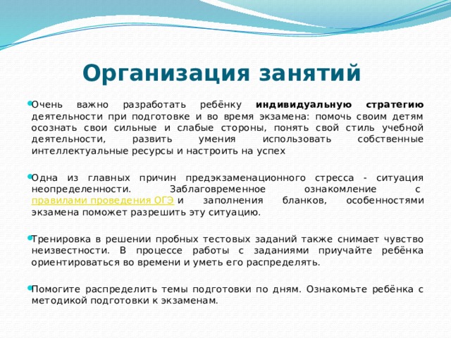 Организация занятий    Очень важно разработать ребёнку индивидуальную стратегию деятельности при подготовке и во время экзамена: помочь своим детям осознать свои сильные и слабые стороны, понять свой стиль учебной деятельности, развить умения использовать собственные интеллектуальные ресурсы и настроить на успех Одна из главных причин предэкзаменационного стресса - ситуация неопределенности. Заблаговременное ознакомление с  правилами проведения ОГЭ  и заполнения бланков, особенностями экзамена поможет разрешить эту ситуацию.  Тренировка в решении пробных тестовых заданий также снимает чувство неизвестности. В процессе работы с заданиями приучайте ребёнка ориентироваться во времени и уметь его распределять.  Помогите распределить темы подготовки по дням. Ознакомьте ребёнка с методикой подготовки к экзаменам.  