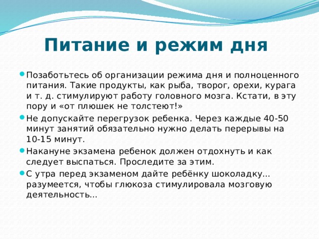 Питание и режим дня     Позаботьтесь об организации режима дня и полноценного питания. Такие продукты, как рыба, творог, орехи, курага и т. д. стимулируют работу головного мозга. Кстати, в эту пору и «от плюшек не толстеют!»  Не допускайте перегрузок ребенка. Через каждые 40-50 минут занятий обязательно нужно делать перерывы на 10-15 минут. Накануне экзамена ребенок должен отдохнуть и как следует выспаться. Проследите за этим.  С утра перед экзаменом дайте ребёнку шоколадку… разумеется, чтобы глюкоза стимулировала мозговую деятельность…    