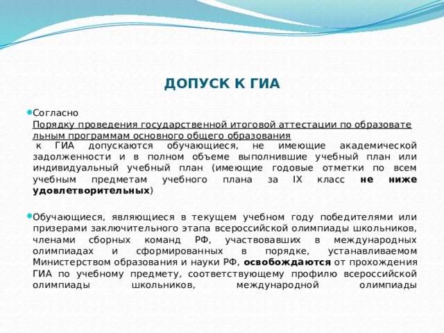    ДОПУСК К ГИА   Согласно  Порядку проведения государственной итоговой аттестации по образовательным программам основного общего образования  к ГИА допускаются обучающиеся, не имеющие академической задолженности и в полном объеме выполнившие учебный план или индивидуальный учебный план (имеющие годовые отметки по всем учебным предметам учебного плана за IX класс не ниже удовлетворительных ) Обучающиеся, являющиеся в текущем учебном году победителями или призерами заключительного этапа всероссийской олимпиады школьников, членами сборных команд РФ, участвовавших в международных олимпиадах и сформированных в порядке, устанавливаемом Министерством образования и науки РФ, освобождаются от прохождения ГИА по учебному предмету, соответствующему профилю всероссийской олимпиады школьников, международной олимпиады   