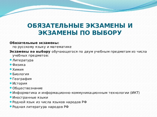  ОБЯЗАТЕЛЬНЫЕ ЭКЗАМЕНЫ И ЭКЗАМЕНЫ ПО ВЫБОРУ    Обязательные экзамены:   по русскому языку и математике Экзамены по выбору обучающегося по двум учебным предметам из числа учебных предметов:  Литература Физика Химия Биология География История Обществознание Информатика и информационно-коммуникационным технологии (ИКТ) Иностранные языки Родной язык из числа языков народов РФ Родная литература народов РФ 
