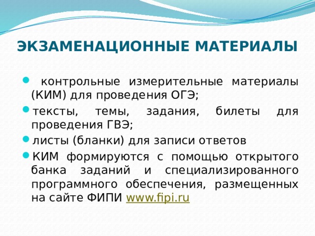 ЭКЗАМЕНАЦИОННЫЕ МАТЕРИАЛЫ    контрольные измерительные материалы (КИМ) для проведения ОГЭ; тексты, темы, задания, билеты для проведения ГВЭ; листы (бланки) для записи ответов КИМ формируются с помощью открытого банка заданий и специализированного программного обеспечения, размещенных на сайте ФИПИ   www.fipi.ru   