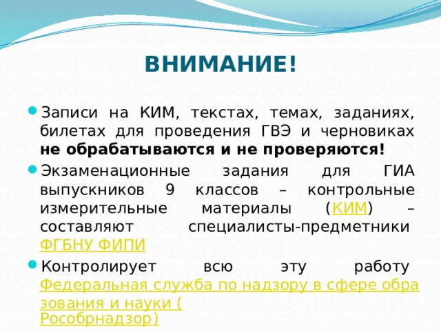 ВНИМАНИЕ!   Записи на КИМ, текстах, темах, заданиях, билетах для проведения ГВЭ и черновиках не обрабатываются и не проверяются! Экзаменационные задания для ГИА выпускников 9 классов – контрольные измерительные материалы ( КИМ ) – составляют специалисты-предметники  ФГБНУ ФИПИ Контролирует всю эту работу  Федеральная служба по надзору в сфере образования и науки ( Рособрнадзор ) 