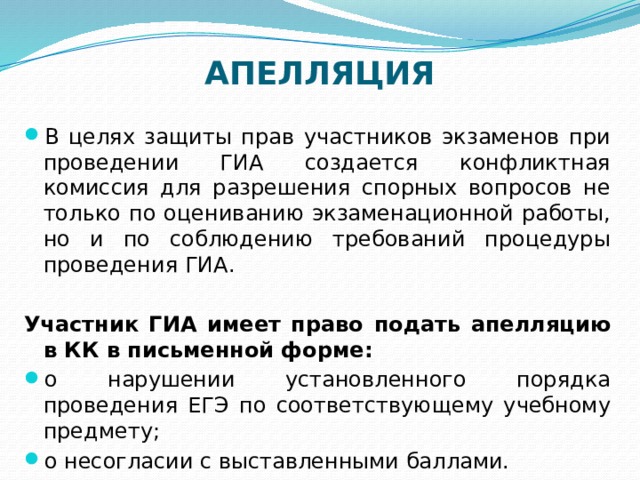 АПЕЛЛЯЦИЯ   В целях защиты прав участников экзаменов при проведении ГИА создается конфликтная комиссия для разрешения спорных вопросов не только по оцениванию экзаменационной работы, но и по соблюдению требований процедуры проведения ГИА.  Участник ГИА имеет право подать апелляцию в КК в письменной форме:  о нарушении установленного порядка проведения ЕГЭ по соответствующему учебному предмету; о несогласии с выставленными баллами. 