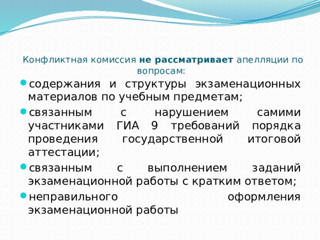 Конфликтная комиссия не рассматривает апелляции по вопросам:    содержания и структуры экзаменационных материалов по учебным предметам; связанным с нарушением самими участниками ГИА 9 требований порядка проведения государственной итоговой аттестации; связанным с выполнением заданий экзаменационной работы с кратким ответом; неправильного оформления экзаменационной работы 
