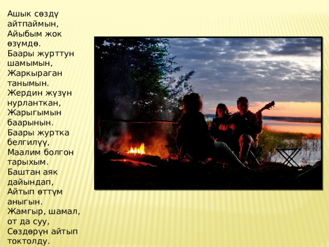Ашык сөздү айтпаймын,  Айыбым жок өзүмдө.  Баары журттун шамымын,  Жаркыраган танымын.  Жердин жүзүн нурланткан,  Жарыгымын баарынын.  Баары журтка белгилүү,  Маалим болгон тарыхым.  Баштан аяк дайындап,  Айтып өттүм аныгын.  Жамгыр, шамал, от да суу,  Сөздөрүн айтып токтолду.  Булардын сөзүн уккакда,  Жер кыймылдап козголду. 