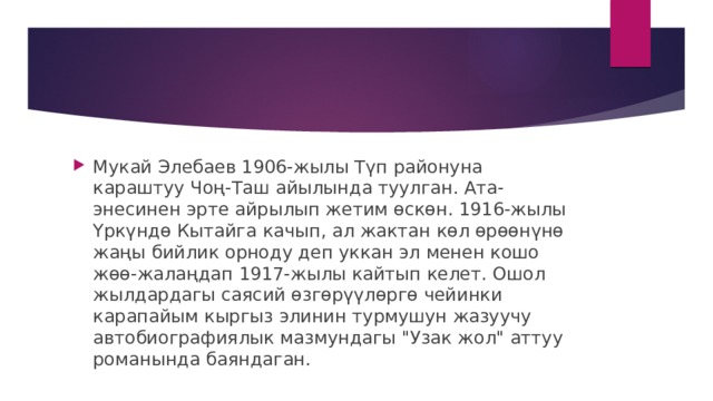 Мукай Элебаев 1906-жылы Түп районуна караштуу Чоң-Таш айылында туулган. Ата-энесинен эрте айрылып жетим өскөн. 1916-жылы Үркүндө Кытайга качып, ал жактан көл өрөөнүнө жаңы бийлик орноду деп уккан эл менен кошо жөө-жалаңдап 1917-жылы кайтып келет. Ошол жылдардагы саясий өзгөрүүлөргө чейинки карапайым кыргыз элинин турмушун жазуучу автобиографиялык мазмундагы 