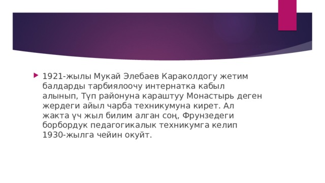 1921-жылы Мукай Элебаев Караколдогу жетим балдарды тарбиялоочу интернатка кабыл алынып, Түп районуна караштуу Монастырь деген жердеги айыл чарба техникумуна кирет. Ал жакта үч жыл билим алган соң, Фрунзедеги борбордук педагогикалык техникумга келип 1930-жылга чейин окуйт.    