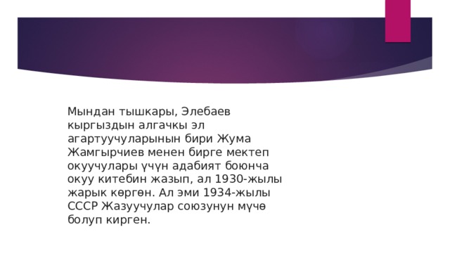 Мындан тышкары, Элебаев кыргыздын алгачкы эл агартуучуларынын бири Жума Жамгырчиев менен бирге мектеп окуучулары үчүн адабият боюнча окуу китебин жазып, ал 1930-жылы жарык көргөн. Ал эми 1934-жылы СССР Жазуучулар союзунун мүчө болуп кирген.    