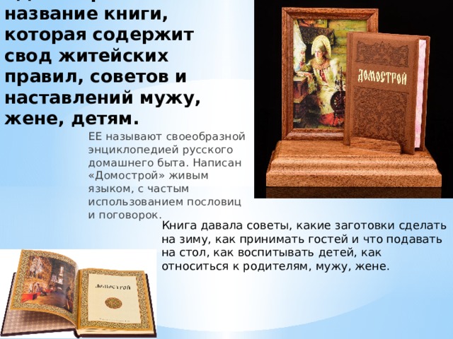 «Домострой» - название книги, которая содержит свод житейских правил, советов и наставлений мужу, жене, детям. ЕЕ называют своеобразной энциклопедией русского домашнего быта. Написан «Домострой» живым языком, с частым использованием пословиц и поговорок. Книга давала советы, какие заготовки сделать на зиму, как принимать гостей и что подавать на стол, как воспитывать детей, как относиться к родителям, мужу, жене. 