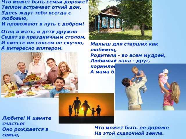 Что может быть семьи дороже?  Теплом встречает отчий дом,  Здесь ждут тебя всегда с любовью,  И провожают в путь с добром!    Отец и мать, и дети дружно  Сидят за праздничным столом,  И вместе им совсем не скучно,  А интересно впятером. Малыш для старших как любимец,  Родители - во всем мудрей,  Любимый папа - друг, кормилец,  А мама ближе всех, родней Любите! И цените счастье!  Оно рождается в семье,   Что может быть ее дороже  На этой сказочной земле. 