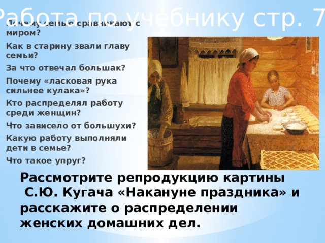 Работа по учебнику стр. 72 Почему семью сравнивают с миром? Как в старину звали главу семьи? За что отвечал большак? Почему «ласковая рука сильнее кулака»? Кто распределял работу среди женщин? Что зависело от большухи? Какую работу выполняли дети в семье? Что такое упруг? Рассмотрите репродукцию картины  С.Ю. Кугача «Накануне праздника» и расскажите о распределении женских домашних дел. 