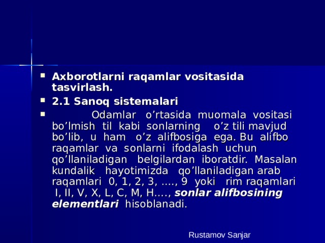 Axborotlarni raqamlar vositasida tasvirlash. 2.1 Sanoq sistemalari  Odamlar o’rtasida muomala vositasi bo’lmish til kabi sonlarning o’z tili mavjud bo’lib, u ham o’z alifbosiga ega. Bu alifbo raqamlar va sonlarni ifodalash uchun qo’llaniladigan belgilardan iboratdir. Masalan kundalik hayotimizda qo’llaniladigan arab raqamlari 0, 1, 2, 3, …., 9 yoki rim raqamlari I, II, V, X, L, C, M, H…., sonlar alifbosining elementlari hisoblanadi. Rustamov Sanjar 