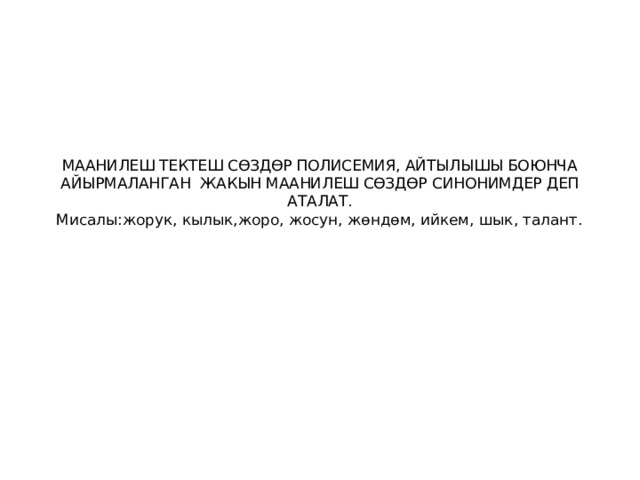 МААНИЛЕШ ТЕКТЕШ СӨЗДӨР ПОЛИСЕМИЯ, АЙТЫЛЫШЫ БОЮНЧА АЙЫРМАЛАНГАН ЖАКЫН МААНИЛЕШ СӨЗДӨР СИНОНИМДЕР ДЕП АТАЛАТ.  Мисалы:жорук, кылык,жоро, жосун, жөндөм, ийкем, шык, талант.   