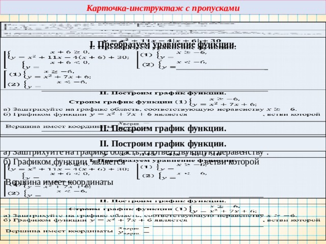 Карточка-инструктаж с пропусками I. Преобразуем уравнение функции. II. Построим график функции. II. Построим график функции. Строим график функции а) Заштрихуйте на графике область, соответствующую неравенству . б) Графиком функции является , ветви которой Вершина имеет координаты 