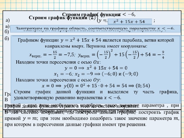 Строим график функции   а)   б)       График данной функции строим в этой же системе координат. В той системе координат, где построен данный график, построить график прямой ; при этом необходимо подобрать такое значение параметра , при котором в пересечении данные графики имеют три решения .   Заштрихуем на графике область, соответствующую неравенству .   Графиком функции является парабола, ветви которой направлены вверх. Вершина имеет координаты:   ; Находим точки пересечения с осью : ; Находим точки пересечения с осью : Строим график данной функции и выделяем ту часть графика, удовлетворяющую решению неравенства .   