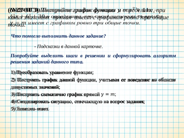 (№23 ОГЭ) Постройте график функции и определите, при каких значениях прямая имеет с графиком ровно три общие точки.   Что помогло выполнить данное задание? - Подсказки в данной карточке. Попробуйте выделить шаги в решении и сформулировать алгоритм решения заданий данного типа. 1) Преобразовать уравнение функции;   2) Построить график данной функции, учитывая ее поведение на области допустимых значений; 3) Построить схематично график прямой ; 4) Смоделировать ситуацию, отвечающую на вопрос задания; 5) Записать ответ. 