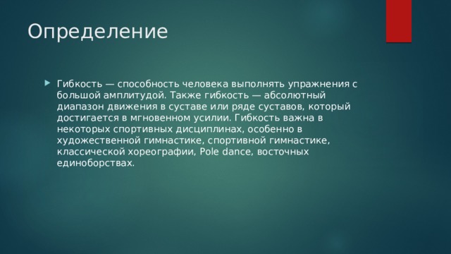 Определение Гибкость — способность человека выполнять упражнения с большой амплитудой. Также гибкость — абсолютный диапазон движения в суставе или ряде суставов, который достигается в мгновенном усилии. Гибкость важна в некоторых спортивных дисциплинах, особенно в художественной гимнастике, спортивной гимнастике, классической хореографии, Pole dance, восточных единоборствах. 