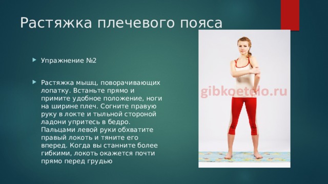 Растяжка плечевого пояса Упражнение №2 Растяжка мышц, поворачивающих лопатку. Встаньте прямо и примите удобное положение, ноги на ширине плеч. Согните правую руку в локте и тыльной стороной ладони упритесь в бедро. Пальцами левой руки обхватите правый локоть и тяните его вперед. Когда вы станните более гибкими, локоть окажется почти прямо перед грудью 