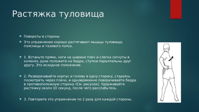 Растяжка туловища Повороты в стороны Это упражнение хорошо растягивает мышцы туловища, поясницы и тазового пояса. 1. Встаньте прямо, ноги на ширине плеч и слегка согнуты в коленях, руки положите на бедра, ступни параллельны друг другу. Это исходное положение. 2. Разворачивайте корпус и голову в одну сторону, стараясь посмотреть через плечо, и одновременно поворачивайте бедра в противоположную сторону (См. рисунок). Удерживайте растяжку около 10 секунд, после чего расслабьтесь. 3. Повторите это упражнение по 2 раза для каждой стороны. 