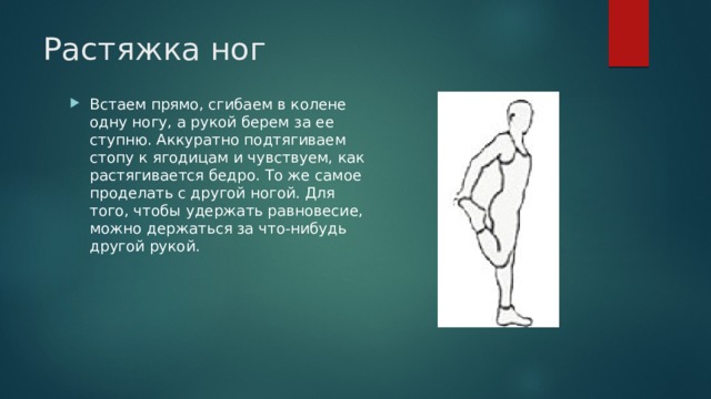 Растяжка ног Встаем прямо, сгибаем в колене одну ногу, а рукой берем за ее ступню. Аккуратно подтягиваем стопу к ягодицам и чувствуем, как растягивается бедро. То же самое проделать с другой ногой. Для того, чтобы удержать равновесие, можно держаться за что-нибудь другой рукой. 