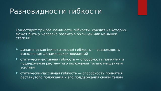 Разновидности гибкости Существует три разновидности гибкости, каждая из которых может быть у человека развита в большей или меньшей степени: динамическая (кинетическая) гибкость — возможность выполнения динамических движений статически-активная гибкость — способность принятия и поддержания растянутого положения только мышечным усилием статически-пассивная гибкость — способность принятия растянутого положения и его поддержания своим телом. 