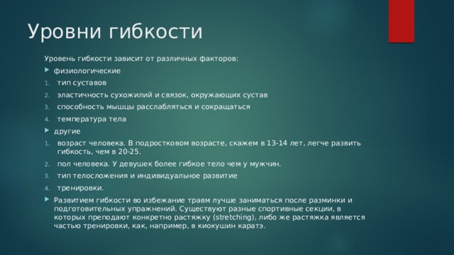 Уровни гибкости Уровень гибкости зависит от различных факторов: физиологические тип суставов эластичность сухожилий и связок, окружающих сустав способность мышцы расслабляться и сокращаться температура тела другие возраст человека. В подростковом возрасте, скажем в 13-14 лет, легче развить гибкость, чем в 20-25. пол человека. У девушек более гибкое тело чем у мужчин. тип телосложения и индивидуальное развитие тренировки. Развитием гибкости во избежание травм лучше заниматься после разминки и подготовительных упражнений. Существуют разные спортивные секции, в которых преподают конкретно растяжку (stretching), либо же растяжка является частью тренировки, как, например, в киокушин каратэ. 