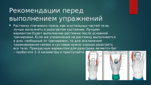Рекомендации перед выполнением упражнений    Растяжку плечевого пояса, как и остальных частей тела, лучше выполнять в разогретом состоянии. Лучшим вариантом будет выполнение растяжки после основной тренировки. Если же упражнения на растяжку выполняются в дни, свободные от тренировок, то для исключения травмирования связок и суставов нужно хорошо разогреть все тело. Прекрасным вариантом для разогрева является бег – пробегите 2–3 километра и приступайте к растяжке. 