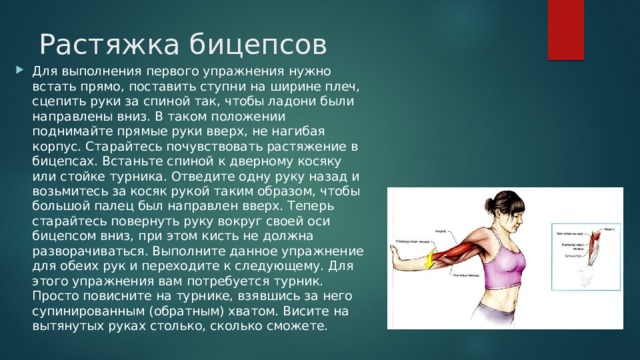Растяжка бицепсов    Для выполнения первого упражнения нужно встать прямо, поставить ступни на ширине плеч, сцепить руки за спиной так, чтобы ладони были направлены вниз. В таком положении поднимайте прямые руки вверх, не нагибая корпус. Старайтесь почувствовать растяжение в бицепсах. Встаньте спиной к дверному косяку или стойке турника. Отведите одну руку назад и возьмитесь за косяк рукой таким образом, чтобы большой палец был направлен вверх. Теперь старайтесь повернуть руку вокруг своей оси бицепсом вниз, при этом кисть не должна разворачиваться. Выполните данное упражнение для обеих рук и переходите к следующему. Для этого упражнения вам потребуется турник. Просто повисните на турнике, взявшись за него супинированным (обратным) хватом. Висите на вытянутых руках столько, сколько сможете. 