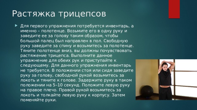 Растяжка трицепсов    Для первого упражнения потребуется инвентарь, а именно – полотенце. Возьмите его в одну руку и заведите ее за голову таким образом, чтобы большой палец был направлен в пол. Свободную руку заведите за спину и возьмитесь за полотенце. Тяните полотенце вниз, вы должны почувствовать растяжение трицепса. Выполните данное упражнение для обеих рук и приступайте к следующему. Для данного упражнения инвентарь не требуется. В положении стоя или сидя заведите руку за голову, свободной рукой возьмитесь за локоть и тяните к голове. Задержите руку в таком положении на 5–10 секунд. Положите левую руку на правое плечо. Правой рукой возьмитесь за локоть и толкайте левую руку к корпусу. Затем поменяйте руки. 