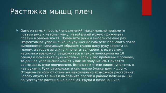 Растяжка мышц плеч    Одно из самых простых упражнений: максимально прижмите правую руку к левому плечу, левой рукой можно прижимать правую в районе локтя. Поменяйте руки и выполните еще раз. Эффективное упражнение на улучшение гибкости плечевого пояса выполняется следующим образом: нужно одну руку завести за голову, а вторую за спину и попытаться сцепить их в замок, насколько возможно. Задержитесь в таком положении на 10 секунд и поменяйте руки местами. Если у вас проблемы с осанкой, то данное упражнение может у вас не получиться. Придется растягивать руки поочередно. Встаньте к стене лицом, упритесь в нее руками. Руки расположите как можно ближе друг к другу. Отодвиньте ноги от стены на максимально возможное расстояние. Голову опустите вниз и выполните прогиб в районе поясницы. Вы почувствуете растяжение в плечах, груди и позвоночнике. 
