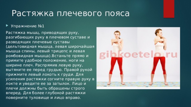 Растяжка плечевого пояса Упражнение №1 Растяжка мышц, приводящих руку, разгибающих руку в плечевом суставе и разводящих плечевые суставы (дельтовидная мышца, левая широчайшая мышца спины, левый трицепс и левая ромбовидная мышца).Встаньте прямо и примите удобное положение, ноги на ширине плеч. Распрямив левую руку, вытяните ее перед грудью. Правой рукой прижмите левый локоть к груди. Для усиления растяжки согните правую руку в локте и уведите ее за затылок. Лицо и плечи должны быть обращены строго вперед. Для более глубокой растяжки поверните туловище и лицо вправо. 