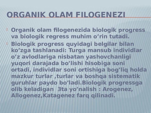 Organik olam filogenezi Organik olam filogenezida biologik progress va biologik regress muhim o’rin tutadi. Biologik progress quyidagi belgilar bilan ko’zga tashlanadi: Turga mansub individlar o’z avlodlariga nisbatan yashovchanligi yuqori darajada bo’lishi hisobiga soni ortadi, individlar soni ortishiga bog’liq holda mazkur turlar ,turlar va boshqa sistematik guruhlar paydo bo’ladi.Biologik progressga olib keladigan 3ta yo’nalish : Arogenez, Allogenez,Katagenez farq qilinadi. 