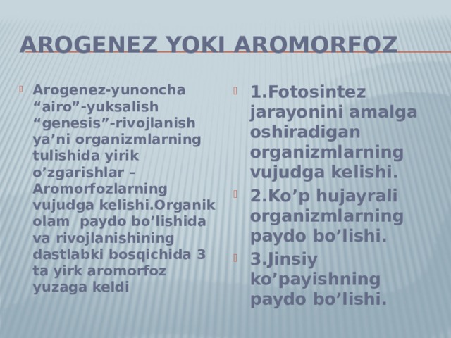 Arogenez yoki Aromorfoz Arogenez-yunoncha “airo”-yuksalish “genesis”-rivojlanish ya’ni organizmlarning tulishida yirik o’zgarishlar –Aromorfozlarning vujudga kelishi.Organik olam paydo bo’lishida va rivojlanishining dastlabki bosqichida 3 ta yirk aromorfoz yuzaga keldi 1.Fotosintez jarayonini amalga oshiradigan organizmlarning vujudga kelishi. 2.Ko’p hujayrali organizmlarning paydo bo’lishi. 3.Jinsiy ko’payishning paydo bo’lishi. 