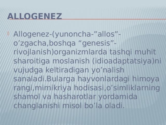 Allogenez Allogenez-(yunoncha-”allos”-o’zgacha,boshqa “genesis”-rivojlanish)organizmlarda tashqi muhit sharoitiga moslanish (idioadaptatsiya)ni vujudga keltiradigan yo’nalish sanaladi.Bularga hayvonlardagi himoya rangi,mimikriya hodisasi,o’simliklarning shamol va hasharotlar yordamida changlanishi misol bo’la oladi. 