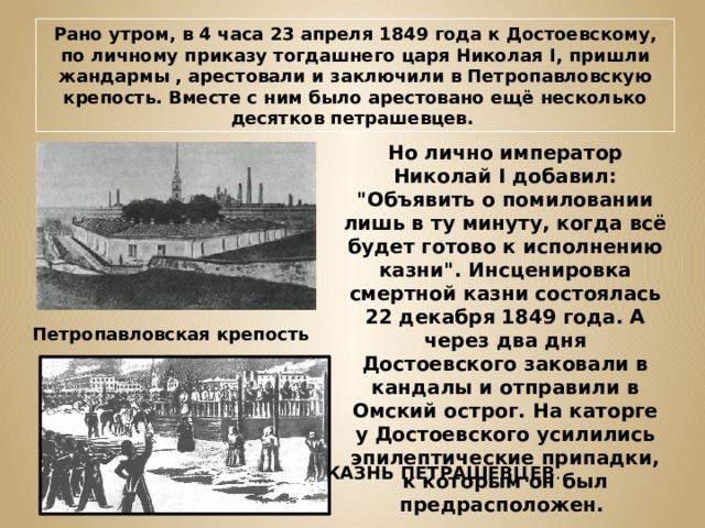 Рано утром, в 4 часа 23 апреля 1849 года к Достоевскому, по личному приказу тогдашнего царя Николая I, пришли жандармы , арестовали и заключили в Петропавловскую крепость. Вместе с ним было арестовано ещё несколько десятков петрашевцев. Но лично император Николай I добавил: 