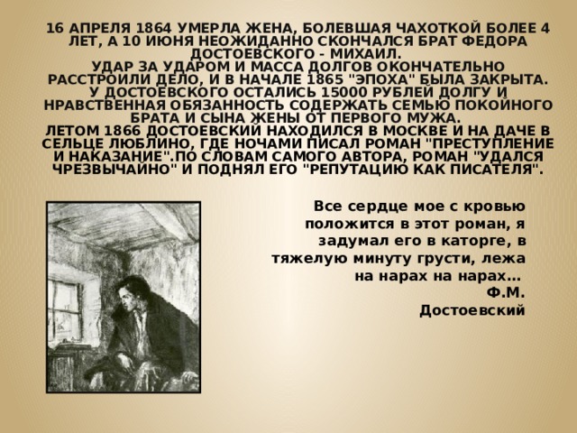 16 АПРЕЛЯ 1864 УМЕРЛА ЖЕНА, БОЛЕВШАЯ ЧАХОТКОЙ БОЛЕЕ 4 ЛЕТ, А 10 ИЮНЯ НЕОЖИДАННО СКОНЧАЛСЯ БРАТ ФЕДОРА ДОСТОЕВСКОГО - МИХАИЛ. УДАР ЗА УДАРОМ И МАССА ДОЛГОВ ОКОНЧАТЕЛЬНО РАССТРОИЛИ ДЕЛО, И В НАЧАЛЕ 1865 