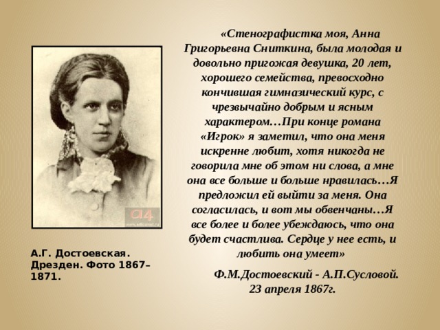  «Стенографистка моя, Анна Григорьевна Сниткина, была молодая и довольно пригожая девушка, 20 лет, хорошего семейства, превосходно кончившая гимназический курс, с чрезвычайно добрым и ясным характером…При конце романа «Игрок» я заметил, что она меня искренне любит, хотя никогда не говорила мне об этом ни слова, а мне она все больше и больше нравилась…Я предложил ей выйти за меня. Она согласилась, и вот мы обвенчаны…Я все более и более убеждаюсь, что она будет счастлива. Сердце у нее есть, и любить она умеет»  Ф.М.Достоевский - А.П.Сусловой. 23 апреля 1867г. А.Г. Достоевская. Дрезден. Фото 1867–1871. 