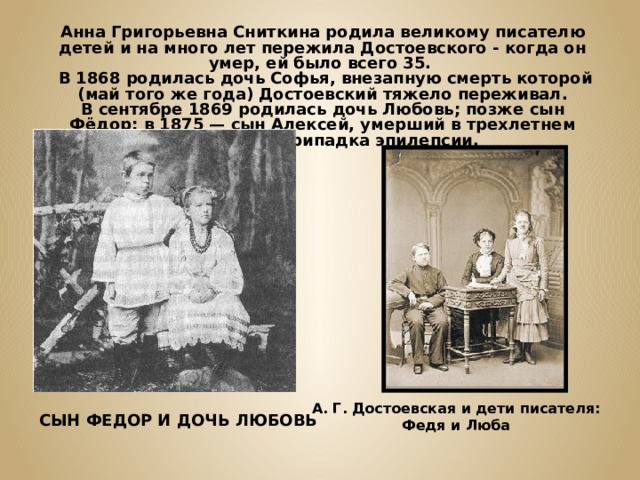Анна Григорьевна Сниткина родила великому писателю детей и на много лет пережила Достоевского - когда он умер, ей было всего 35.  В 1868 родилась дочь Софья, внезапную смерть которой (май того же года) Достоевский тяжело переживал. В сентябре 1869 родилась дочь Любовь; позже сын Фёдор; в 1875 — сын Алексей, умерший в трехлетнем возрасте от припадка эпилепсии.  А. Г. Достоевская и дети писателя: Федя и Люба СЫН ФЕДОР И ДОЧЬ ЛЮБОВЬ 