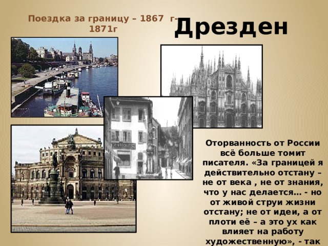  Дрезден Поездка за границу – 1867 г-1871г Оторванность от России всё больше томит писателя. «За границей я действительно отстану – не от века , не от знания, что у нас делается… - но от живой струи жизни отстану; не от идеи, а от плоти её – а это ух как влияет на работу художественную», - так писал Достоевский А Майкову 