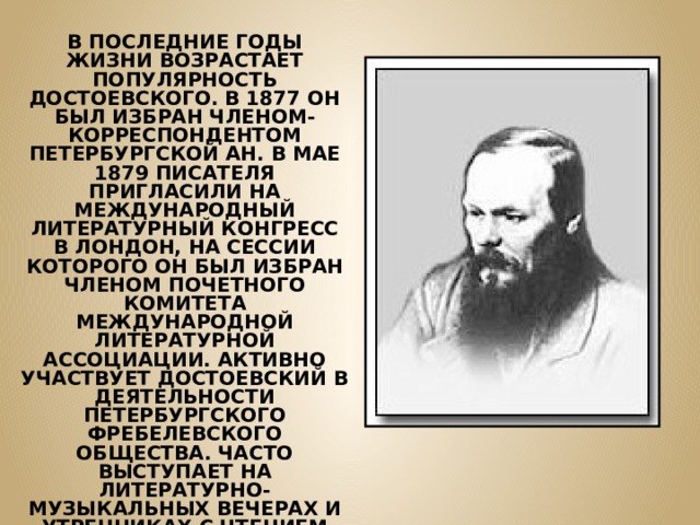 В ПОСЛЕДНИЕ ГОДЫ ЖИЗНИ ВОЗРАСТАЕТ ПОПУЛЯРНОСТЬ ДОСТОЕВСКОГО. В 1877 ОН БЫЛ ИЗБРАН ЧЛЕНОМ-КОРРЕСПОНДЕНТОМ ПЕТЕРБУРГСКОЙ АН. В МАЕ 1879 ПИСАТЕЛЯ ПРИГЛАСИЛИ НА МЕЖДУНАРОДНЫЙ ЛИТЕРАТУРНЫЙ КОНГРЕСС В ЛОНДОН, НА СЕССИИ КОТОРОГО ОН БЫЛ ИЗБРАН ЧЛЕНОМ ПОЧЕТНОГО КОМИТЕТА МЕЖДУНАРОДНОЙ ЛИТЕРАТУРНОЙ АССОЦИАЦИИ. АКТИВНО УЧАСТВУЕТ ДОСТОЕВСКИЙ В ДЕЯТЕЛЬНОСТИ ПЕТЕРБУРГСКОГО ФРЕБЕЛЕВСКОГО ОБЩЕСТВА. ЧАСТО ВЫСТУПАЕТ НА ЛИТЕРАТУРНО-МУЗЫКАЛЬНЫХ ВЕЧЕРАХ И УТРЕННИКАХ С ЧТЕНИЕМ ОТРЫВКОВ ИЗ СВОИХ ПРОИЗВЕДЕНИЙ И СТИХОТВОРЕНИЙ ПУШКИНА. 