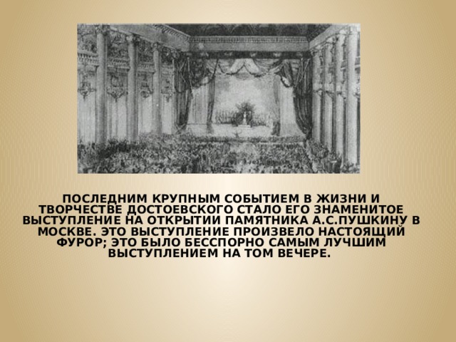 ПОСЛЕДНИМ КРУПНЫМ СОБЫТИЕМ В ЖИЗНИ И ТВОРЧЕСТВЕ ДОСТОЕВСКОГО СТАЛО ЕГО ЗНАМЕНИТОЕ ВЫСТУПЛЕНИЕ НА ОТКРЫТИИ ПАМЯТНИКА А.С.ПУШКИНУ В МОСКВЕ. ЭТО ВЫСТУПЛЕНИЕ ПРОИЗВЕЛО НАСТОЯЩИЙ ФУРОР; ЭТО БЫЛО БЕССПОРНО САМЫМ ЛУЧШИМ ВЫСТУПЛЕНИЕМ НА ТОМ ВЕЧЕРЕ.  