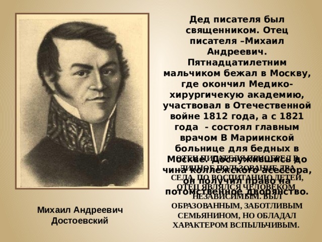 Дед писателя был священником. Отец писателя –Михаил Андреевич. Пятнадцатилетним мальчиком бежал в Москву, где окончил Медико-хирургичекую академию, участвовал в Отечественной войне 1812 года, а с 1821 года - состоял главным врачом В Мариинской больнице для бедных в Москве. Дослужившись до чина коллежского асессора, он получил право на потомственное дворянство. ОТЕЦ ПИСАТЕЛЯ ПРИОБРЕЛ В ЛИЧНОЕ ПОЛЬЗОВАНИЕ ДВА СЕЛА. ПО ВОСПИТАНИЮ ДЕТЕЙ, ОТЕЦ ЯВЛЯЛСЯ ЧЕЛОВЕКОМ НЕЗАВИСИМЫМ. БЫЛ ОБРАЗОВАННЫМ, ЗАБОТЛИВЫМ СЕМЬЯНИНОМ, НО ОБЛАДАЛ ХАРАКТЕРОМ ВСПЫЛЬЧИВЫМ. Михаил Андреевич Достоевский 