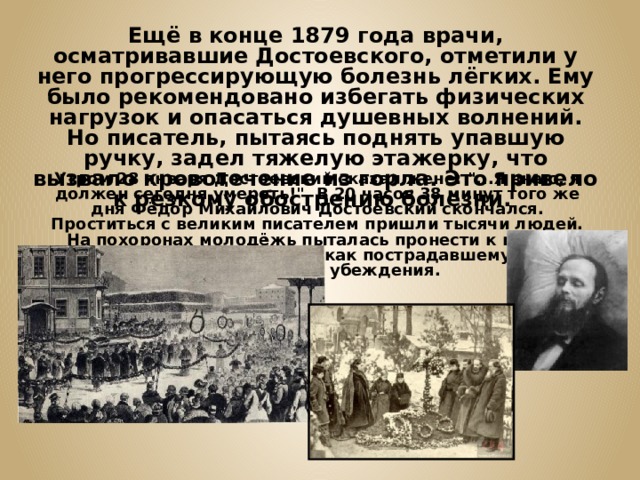 Ещё в конце 1879 года врачи, осматривавшие Достоевского, отметили у него прогрессирующую болезнь лёгких. Ему было рекомендовано избегать физических нагрузок и опасаться душевных волнений. Но писатель, пытаясь поднять упавшую ручку, задел тяжелую этажерку, что вызвало кровотечение из горла. Это привело к резкому обострению болезни. Утром 28 января Достоевский сказал жене: 