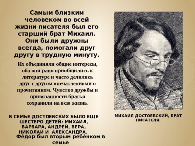 Самым близким человеком во всей жизни писателя был его старший брат Михаил. Они были дружны всегда, помогали друг другу в трудную минуту. Их объединяли общие интересы, оба они рано приобщились к литературе и часто делились друг с другом впечатлениями о прочитанном. Чувство дружбы и привязанности братья сохранили на всю жизнь. МИХАИЛ ДОСТОЕВСКИЙ, БРАТ ПИСАТЕЛЯ. В СЕМЬЕ ДОСТОЕВСКИХ БЫЛО ЕЩЕ ШЕСТЕРО ДЕТЕЙ: МИХАИЛ, ВАРВАРА, АНДРЕЙ, ВЕРА, НИКОЛАЙ И АЛЕКСАНДРА.    Фёдор был вторым ребёнком в семье 