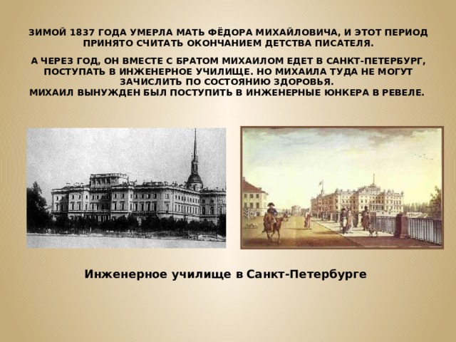 ЗИМОЙ 1837 ГОДА УМЕРЛА МАТЬ ФЁДОРА МИХАЙЛОВИЧА, И ЭТОТ ПЕРИОД ПРИНЯТО СЧИТАТЬ ОКОНЧАНИЕМ ДЕТСТВА ПИСАТЕЛЯ. А ЧЕРЕЗ ГОД, ОН ВМЕСТЕ С БРАТОМ МИХАИЛОМ ЕДЕТ В САНКТ-ПЕТЕРБУРГ, ПОСТУПАТЬ В ИНЖЕНЕРНОЕ УЧИЛИЩЕ. НО МИХАИЛА ТУДА НЕ МОГУТ ЗАЧИСЛИТЬ ПО СОСТОЯНИЮ ЗДОРОВЬЯ. МИХАИЛ ВЫНУЖДЕН БЫЛ ПОСТУПИТЬ В ИНЖЕНЕРНЫЕ ЮНКЕРА В РЕВЕЛЕ. Инженерное училище в Санкт-Петербурге 