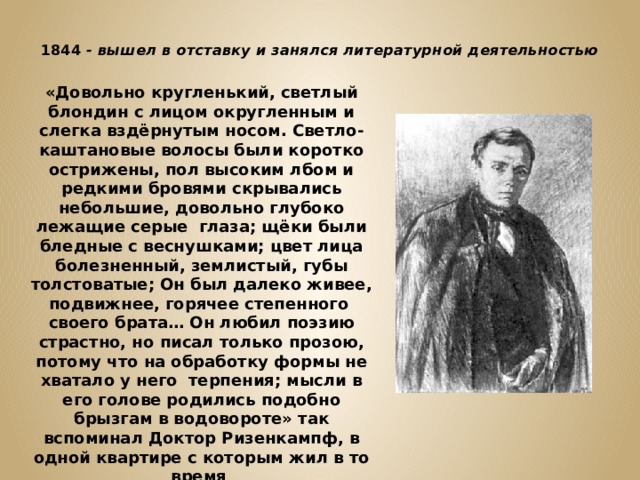  1844 - вышел в отставку и занялся литературной деятельностью   «Довольно кругленький, светлый блондин с лицом округленным и слегка вздёрнутым носом. Светло-каштановые волосы были коротко острижены, пол высоким лбом и редкими бровями скрывались небольшие, довольно глубоко лежащие серые глаза; щёки были бледные с веснушками; цвет лица болезненный, землистый, губы толстоватые; Он был далеко живее, подвижнее, горячее степенного своего брата… Он любил поэзию страстно, но писал только прозою, потому что на обработку формы не хватало у него терпения; мысли в его голове родились подобно брызгам в водовороте» так вспоминал Доктор Ризенкампф, в одной квартире с которым жил в то время Достоевский 